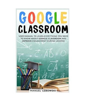 Google Classroom: User Manual to Learn Everything you Need to Know About Google 