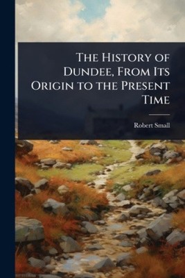 The History of Dundee, From Its Origin to the Present Time by Robert Small