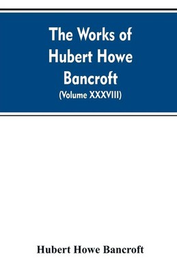 Hubert Howe Bancroft | The Works of Hubert Howe Bancroft. Volume XXXVIII....