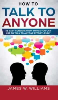 How To Talk To Anyone: 51 Easy Conversation Topics You Can Use To Talk To A...