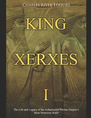 King Xerxes I: The Life and Legacy of the Achaemenid Persian Empire's Most Notor
