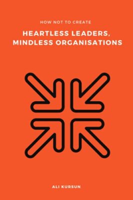 How Not to Create Heartless Leaders, Mindless Organisations by Ali Kursun ...