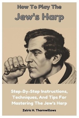 How To Play The Jew's Harp: Step-By-Step Instructions, Techniques, And Tips For 
