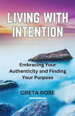 Living with Intention: Embracing Your Authenticity and Finding Your Purpose by G