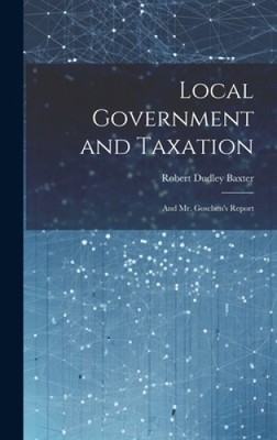 Local Government and Taxation: And Mr. Goschen's Report by Baxter, Robert Dudley