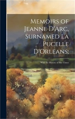 Memoirs of Jeanne D'Arc, Surnamed La Pucelle D'Orleans;: With the History of her