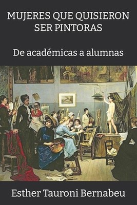 Mujeres Que Quisieron Ser Pintoras: De acad?micas a alumnas by Esther Tauroni Be