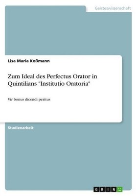 Zum Ideal des Perfectus Orator in Quintilians ''Institutio Oratoria'' Lisa Maria