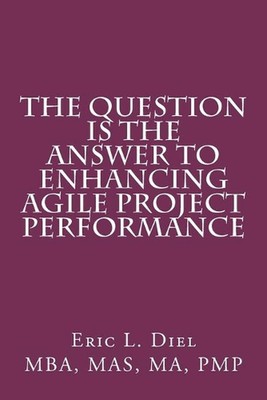 The Question is the Answer to Enhancing Agile Project Performance by Eric L. Die