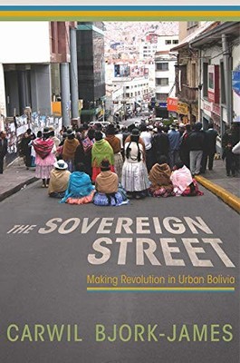 The Sovereign Street: Making Revolution in Urban Bolivia Carwil Bjork-James