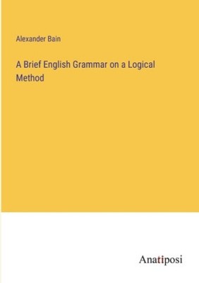 A Brief English Grammar on a Logical Method by Bain, Alexander