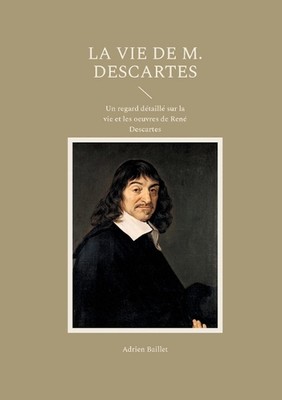 La Vie de M. Descartes: Un regard d?taill? sur la vie et les oeuvres de Ren? Des