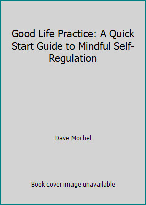 Good Life Practice: A Quick Start Guide to Mindful Self-Regulation