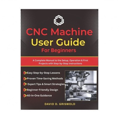 CNC Machine User Guide for Beginners: A Complete Manual to the Setup, Operati...
