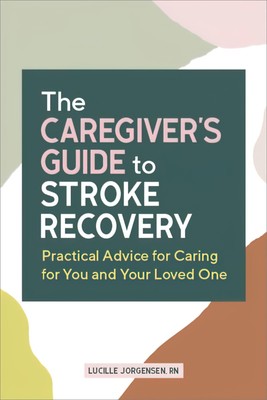 The Caregiver's Guide to Stroke Recovery: Practical Advice for Caring for Yo...