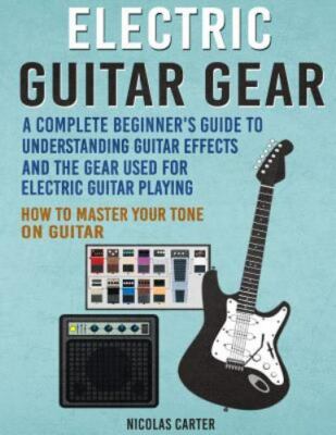 Electric Guitar Gear : A Complete Beginner's Guide to Understanding Guitar Ef...
