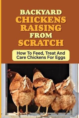 Backyard Chickens Raising From Scratch: How To Feed, Treat And Care Chickens For
