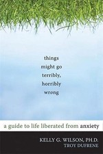 Things Might Go Terribly, Horribly Wrong: A Guide to Life Liberated from Anxiet