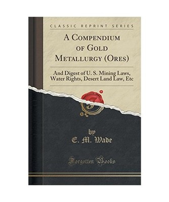 A Compendium of Gold Metallurgy [Ores]: And Digest of U. S. Mining Laws, Water R