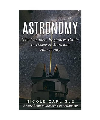 Astronomy: The Complete Beginners Guide to Discover Stars and Astronomy 
