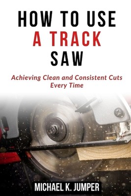 How to Use a Track Saw: Achieving Clean and Consistent Cuts Every Time by Michae