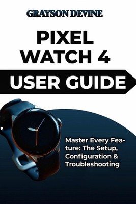 Pixel Watch 4 User Guide: Master Every Feature: The Setup, Configuration & Troub