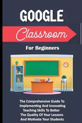 Google Classroom For Beginners: The Comprehensive Guide To Implementing And Inno