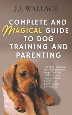 Complete and Magical Guide to Dog Training and Parenting: The Most Important...