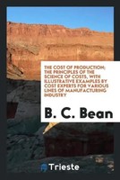 B. C. Bean | The Cost Of Production; The Principles Of The Science Of Costs,...