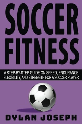 Soccer Fitness: A Step-by-Step Guide on Speed, Endurance, Flexibility, and Stren
