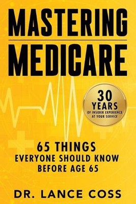 Mastering Medicare: 65 Things Everyone Should Know Before Age 65 by Lance Coss P