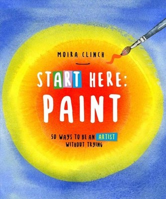 Start Here - Paint : 50 Ways to Be an Artist Without Trying, Paperback by Cli...