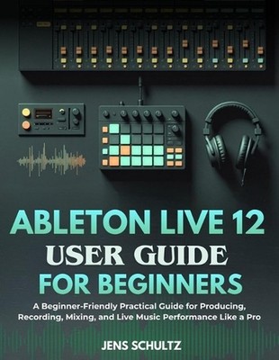 Ableton Live 12 User Guide for Beginners: A Beginner-Friendly Practical Guide fo