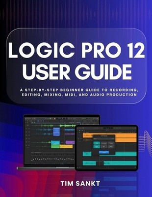 Logic Pro 12 User Guide: A Step-by-Step Beginner Guide to Recording, Editing, Mi