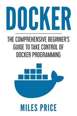 Docker : The Comprehensive Beginner s Guide to Take Control of Docker Program...