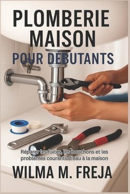 Plomberie Maison Pour Dbutants: R?parer les fuites, les bouchons et les probl?me