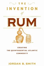 The Invention of Rum: Creating the Quintessential Atlantic Commodity by Jordan B