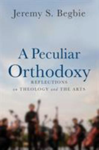 Peculiar Orthodoxy : Reflections on Theology and the Arts by Jeremy S. Begbie...