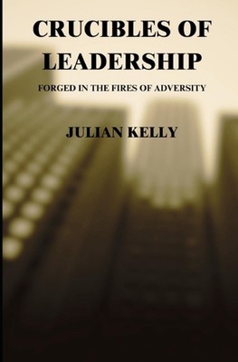 Crucibles of Leadership: Forged in the Fires of Adversity by Julian K. Kelly, Sr