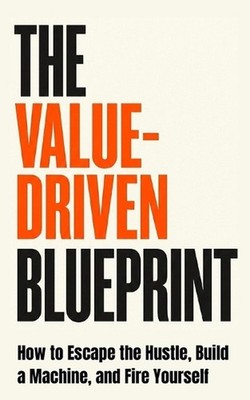 The Value-Driven Blueprint: How to Escape the Hustle, Build a Machine, and Fire 