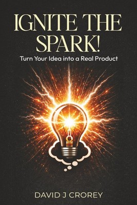 Ignite the Spark!: Turn Your Idea into a Real Product