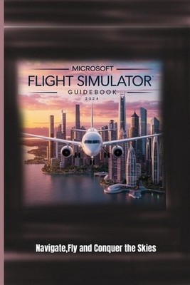 Microsoft Flight Simulator Guidebook 2024: Navigate, Fly and Conquer the Skies b