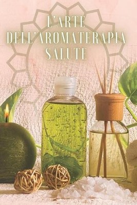 L'Arte Dell'aromaterapia Salute: Potente libro dove imparerai TUTTO quello che c