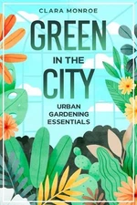 Green in the City: Urban Gardening Essentials by Clara Monroe Paperback Book