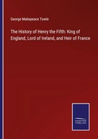 The History Of Henry The Fifth: King Of England, Lord Of Ireland, And Heir Of...