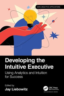 Developing the Intuitive Executive Using Analytics and Intuition for Success