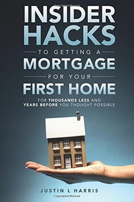 INSIDER HACKS TO GETTING A MORTGAGE FOR YOUR FIRST HOME: By Justin L Harris NEW