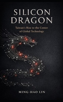 Silicon Dragon: Taiwan's Rise to the Center of Global Technology by Ming-Hao Lin
