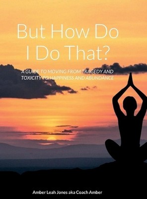 But how do I do that?: A Guide to Moving from Tragedy and Toxicity to Happiness
