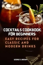 Cocktails Cookbook for beginners: Easy Recipes for Classic and Modern Drinks by